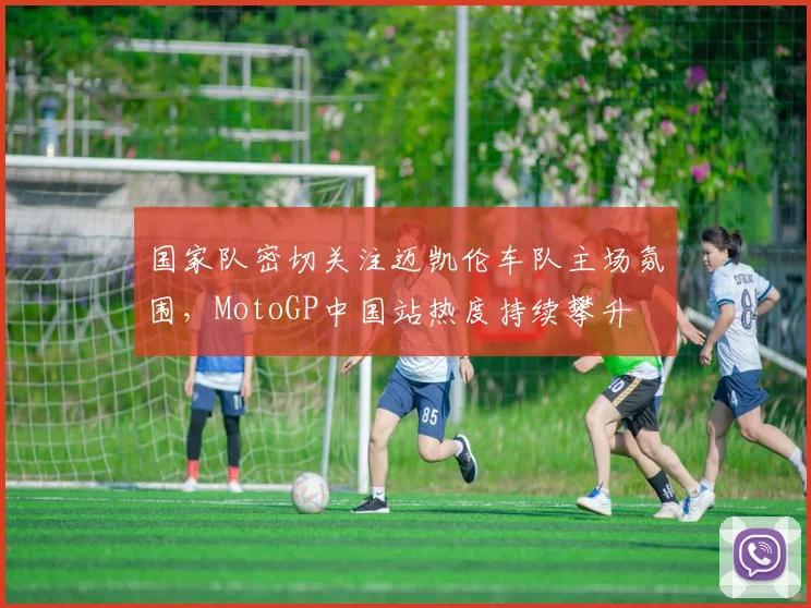 国家队密切关注迈凯伦车队主场氛围，MotoGP中国站热度持续攀升