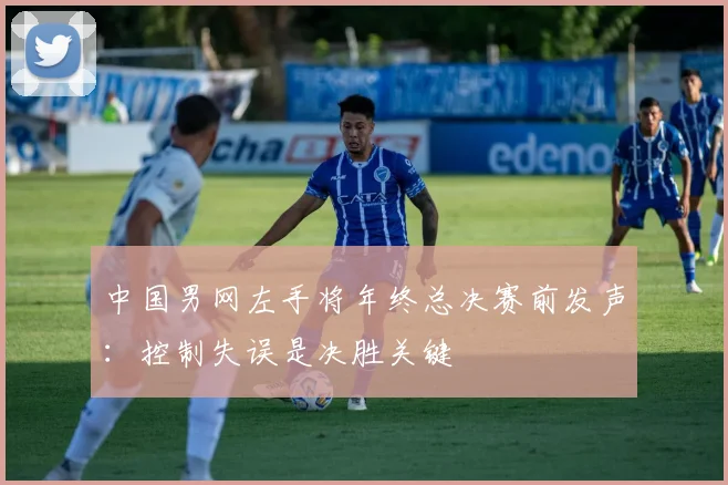 中国男网左手将年终总决赛前发声：控制失误是决胜关键