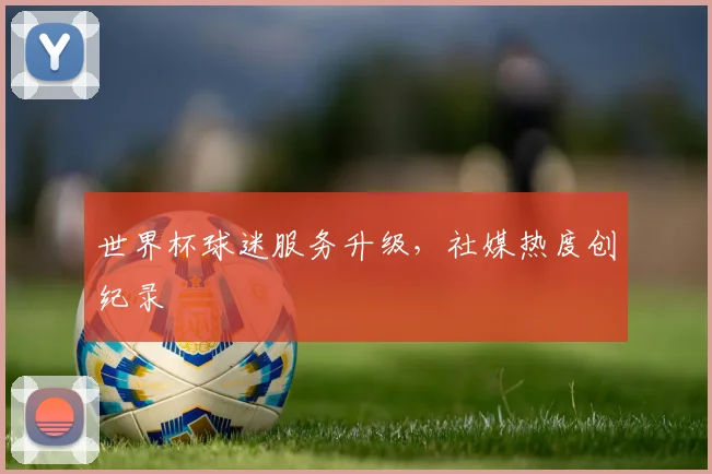 世界杯球迷服务升级，社媒热度创纪录