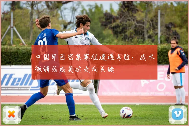 中国军团密集赛程遭遇考验，战术微调或成奥运走向关键