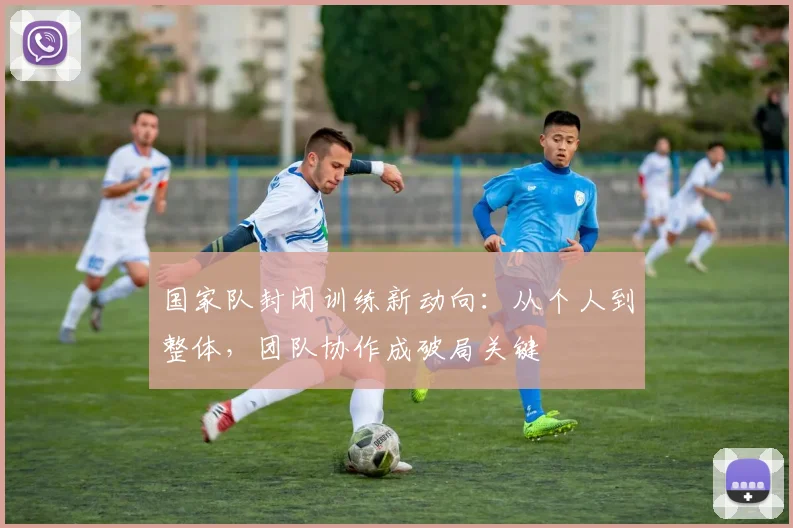 国家队封闭训练新动向：从个人到整体，团队协作成破局关键