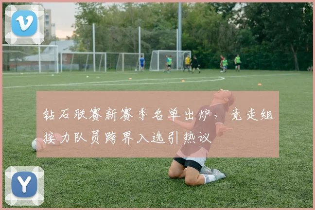钻石联赛新赛季名单出炉，竞走组接力队员跨界入选引热议