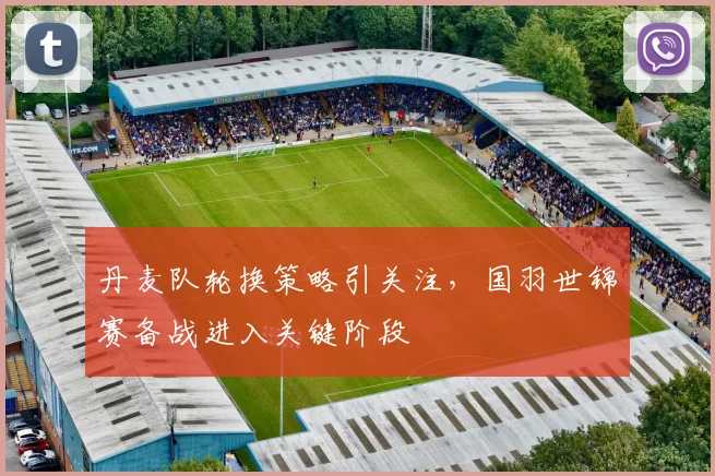 丹麦队轮换策略引关注，国羽世锦赛备战进入关键阶段