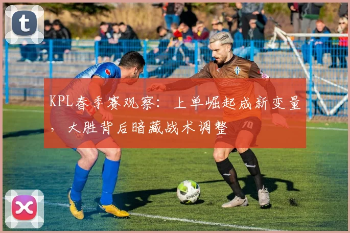 KPL春季赛观察：上单崛起成新变量，大胜背后暗藏战术调整