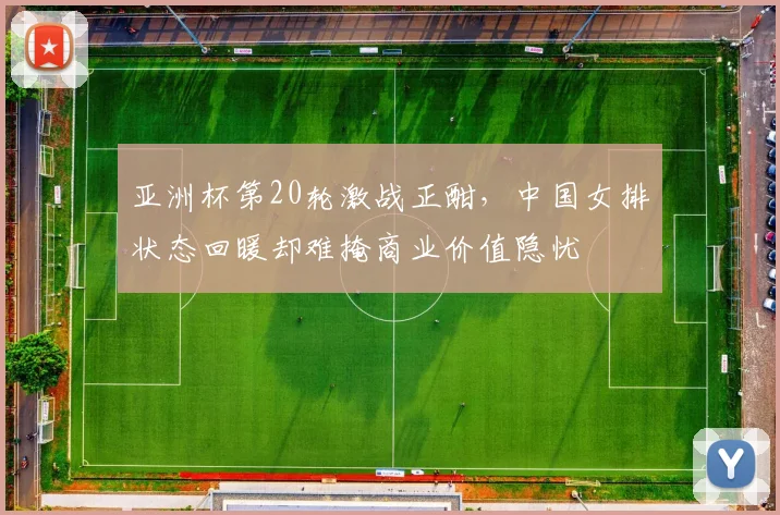 亚洲杯第20轮激战正酣，中国女排状态回暖却难掩商业价值隐忧