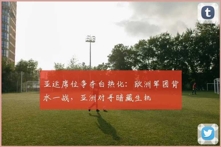 亚运席位争夺白热化：欧洲军团背水一战，亚洲对手暗藏生机