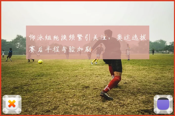 仰泳组轮换频繁引关注，奥运选拔赛后半程考验加剧