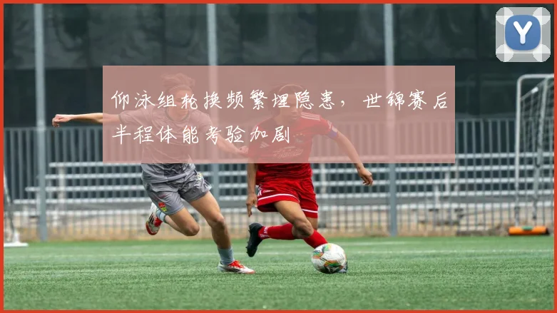 仰泳组轮换频繁埋隐患，世锦赛后半程体能考验加剧