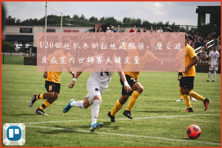U20田径队冬训拉练遇瓶颈，磨合进度成室内世锦赛关键变量