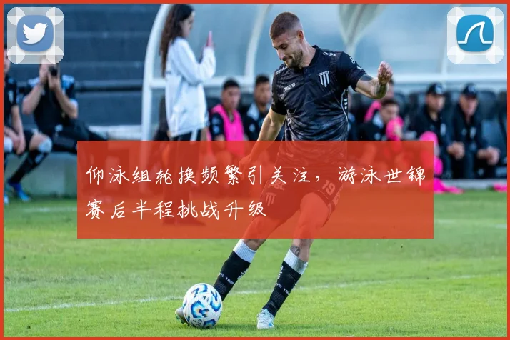 仰泳组轮换频繁引关注，游泳世锦赛后半程挑战升级