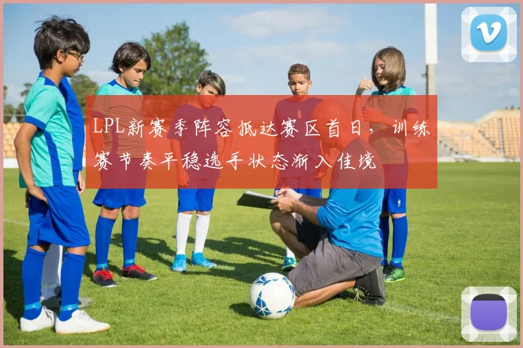 LPL新赛季阵容抵达赛区首日，训练赛节奏平稳选手状态渐入佳境