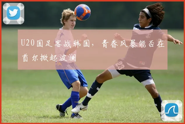 U20国足客战韩国，青春风暴能否在首尔掀起波澜