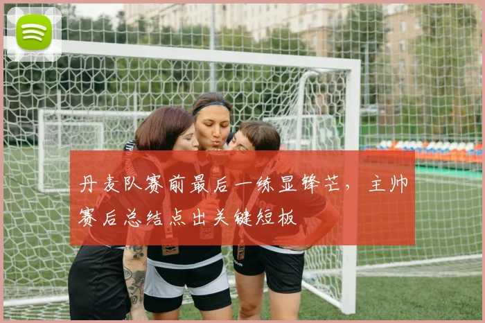 丹麦队赛前最后一练显锋芒，主帅赛后总结点出关键短板