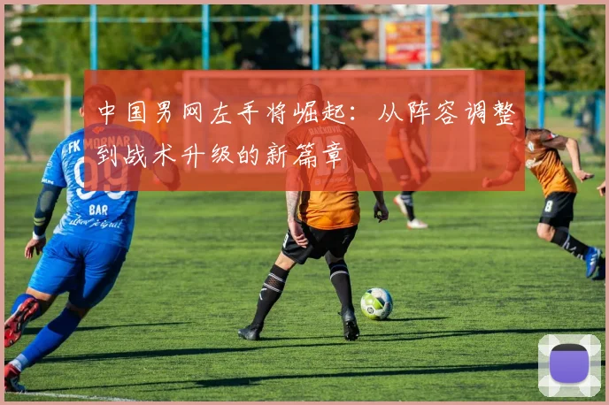 中国男网左手将崛起：从阵容调整到战术升级的新篇章