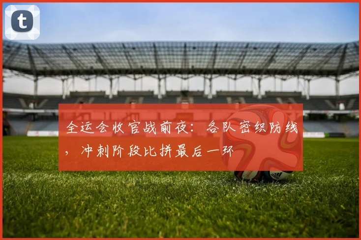 全运会收官战前夜：各队密织防线，冲刺阶段比拼最后一环