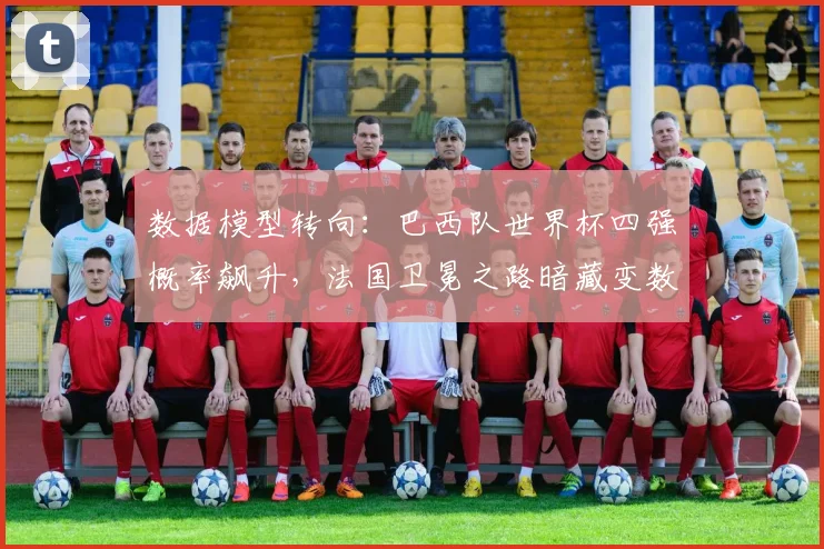 数据模型转向：巴西队世界杯四强概率飙升，法国卫冕之路暗藏变数