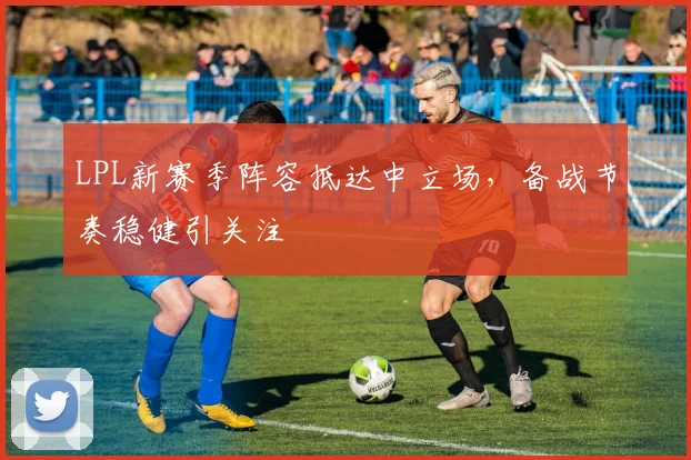 LPL新赛季阵容抵达中立场，备战节奏稳健引关注