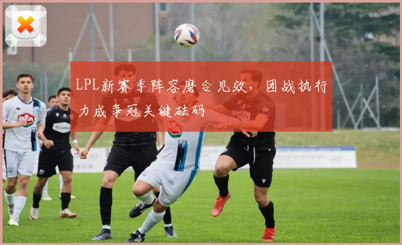 LPL新赛季阵容磨合见效，团战执行力成争冠关键砝码