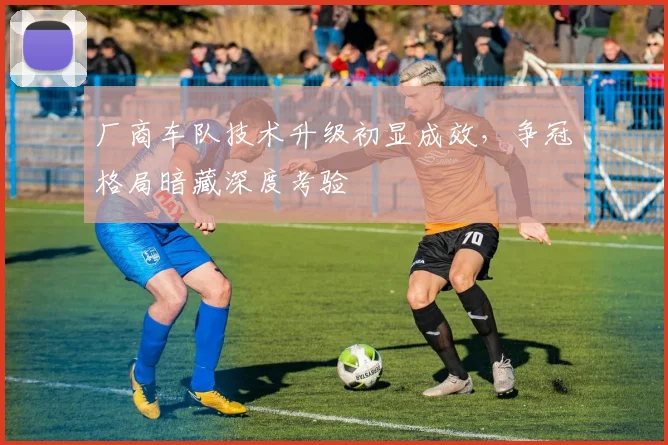 厂商车队技术升级初显成效，争冠格局暗藏深度考验