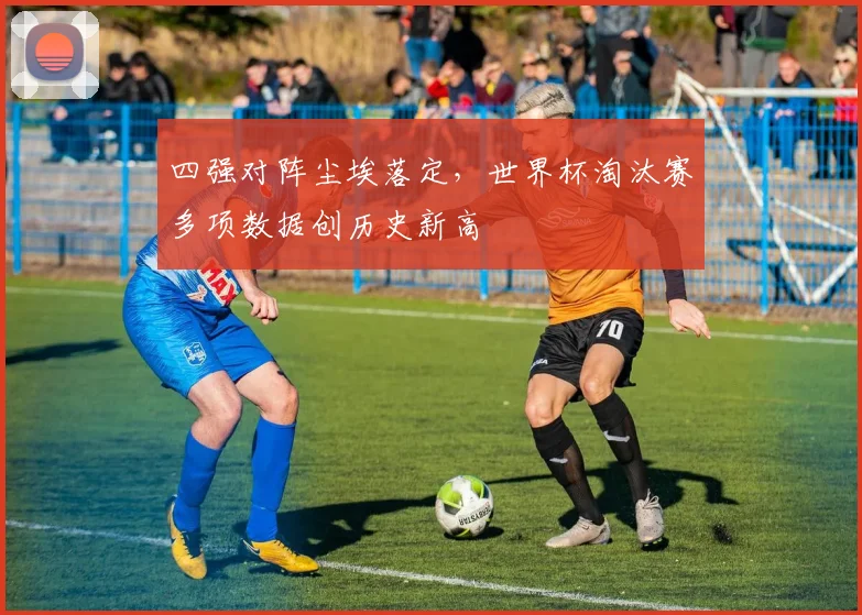 四强对阵尘埃落定，世界杯淘汰赛多项数据创历史新高