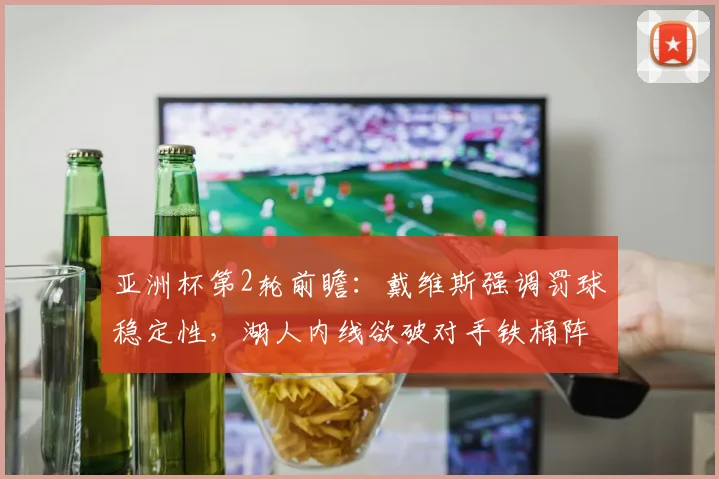 亚洲杯第2轮前瞻：戴维斯强调罚球稳定性，湖人内线欲破对手铁桶阵