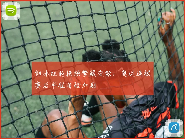 仰泳组轮换频繁藏变数，奥运选拔赛后半程考验加剧