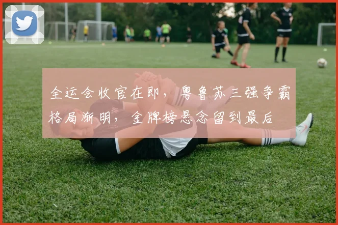全运会收官在即，粤鲁苏三强争霸格局渐明，金牌榜悬念留到最后