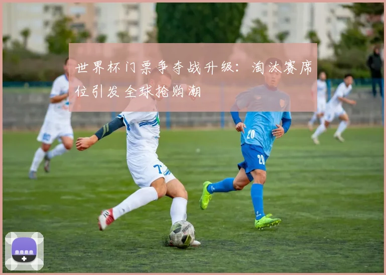世界杯门票争夺战升级：淘汰赛席位引发全球抢购潮