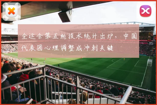 全运会第五轮技术统计出炉，中国代表团心理调整成冲刺关键
