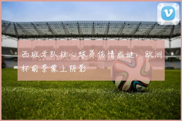 西班牙队核心球员伤情成谜，欧洲杯前景蒙上阴影