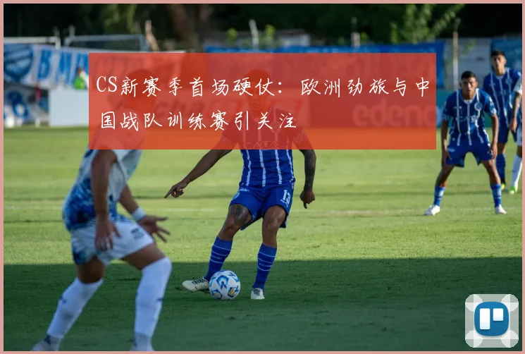 CS新赛季首场硬仗：欧洲劲旅与中国战队训练赛引关注