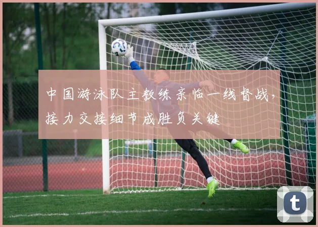 中国游泳队主教练亲临一线督战，接力交接细节成胜负关键