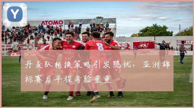 丹麦队轮换策略引发隐忧，亚洲锦标赛后半程考验重重