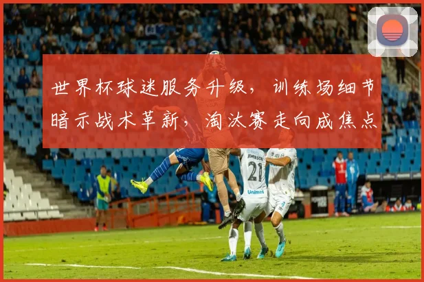 世界杯球迷服务升级，训练场细节暗示战术革新，淘汰赛走向成焦点