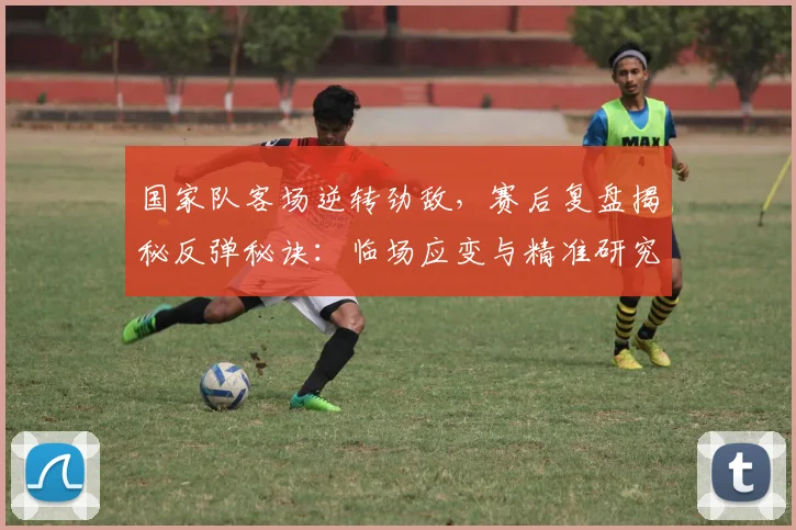 国家队客场逆转劲敌，赛后复盘揭秘反弹秘诀：临场应变与精准研究成胜负手