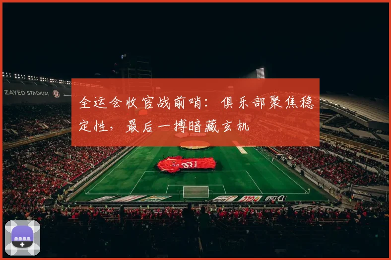 全运会收官战前哨：俱乐部聚焦稳定性，最后一搏暗藏玄机