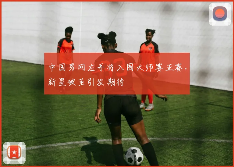 中国男网左手将入围大师赛正赛，新星破茧引发期待