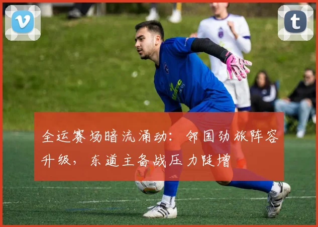 全运赛场暗流涌动：邻国劲旅阵容升级，东道主备战压力陡增