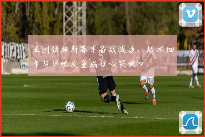 亚洲劲旅新赛季备战提速，战术细节与训练质量成核心突破口
