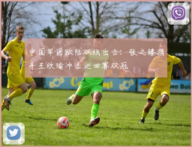 中国军团欧陆双线出击：张之臻携手王欣瑜冲击巡回赛双冠
