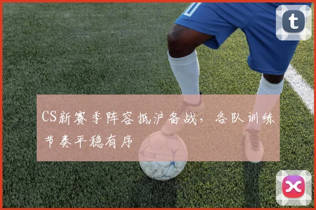 CS新赛季阵容抵沪备战，各队训练节奏平稳有序