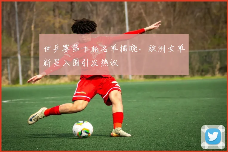 世乒赛第十轮名单揭晓，欧洲女单新星入围引发热议