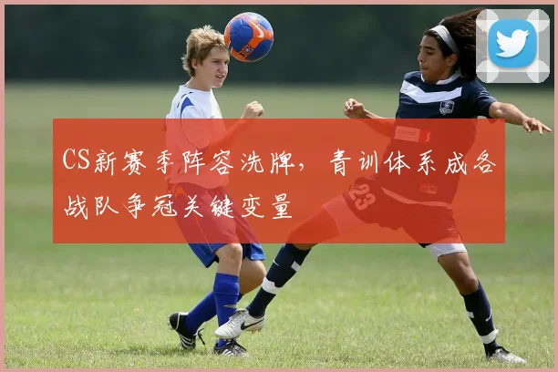 CS新赛季阵容洗牌，青训体系成各战队争冠关键变量