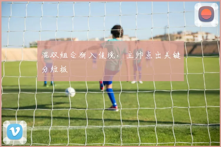 混双组合渐入佳境，主帅点出关键分短板