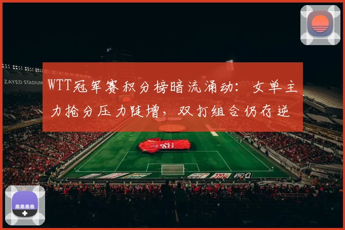 WTT冠军赛积分榜暗流涌动：女单主力抢分压力陡增，双打组合仍存逆袭契机