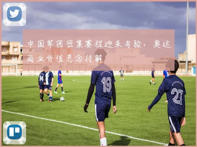 中国军团密集赛程迎来考验，奥运商业价值悬念待解