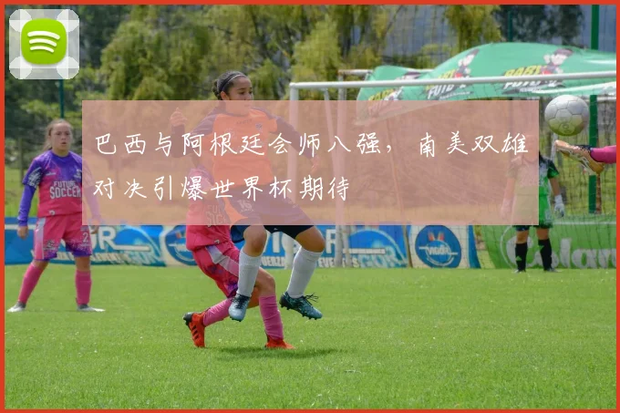 巴西与阿根廷会师八强，南美双雄对决引爆世界杯期待