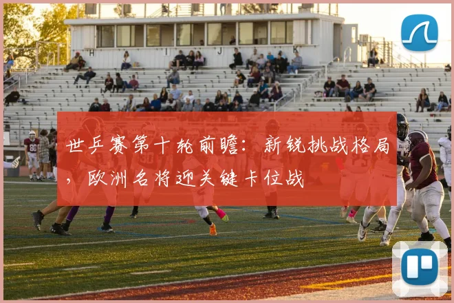 世乒赛第十轮前瞻：新锐挑战格局，欧洲名将迎关键卡位战