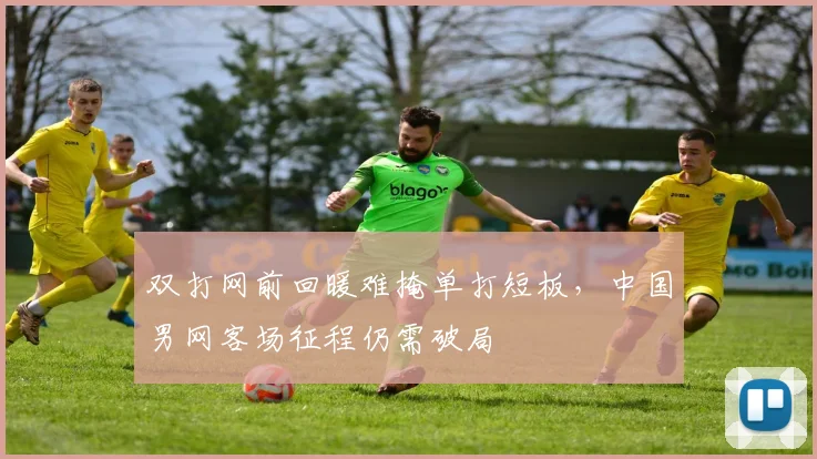 双打网前回暖难掩单打短板，中国男网客场征程仍需破局