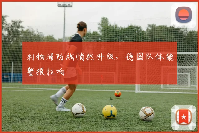 利物浦防线悄然升级，德国队体能警报拉响